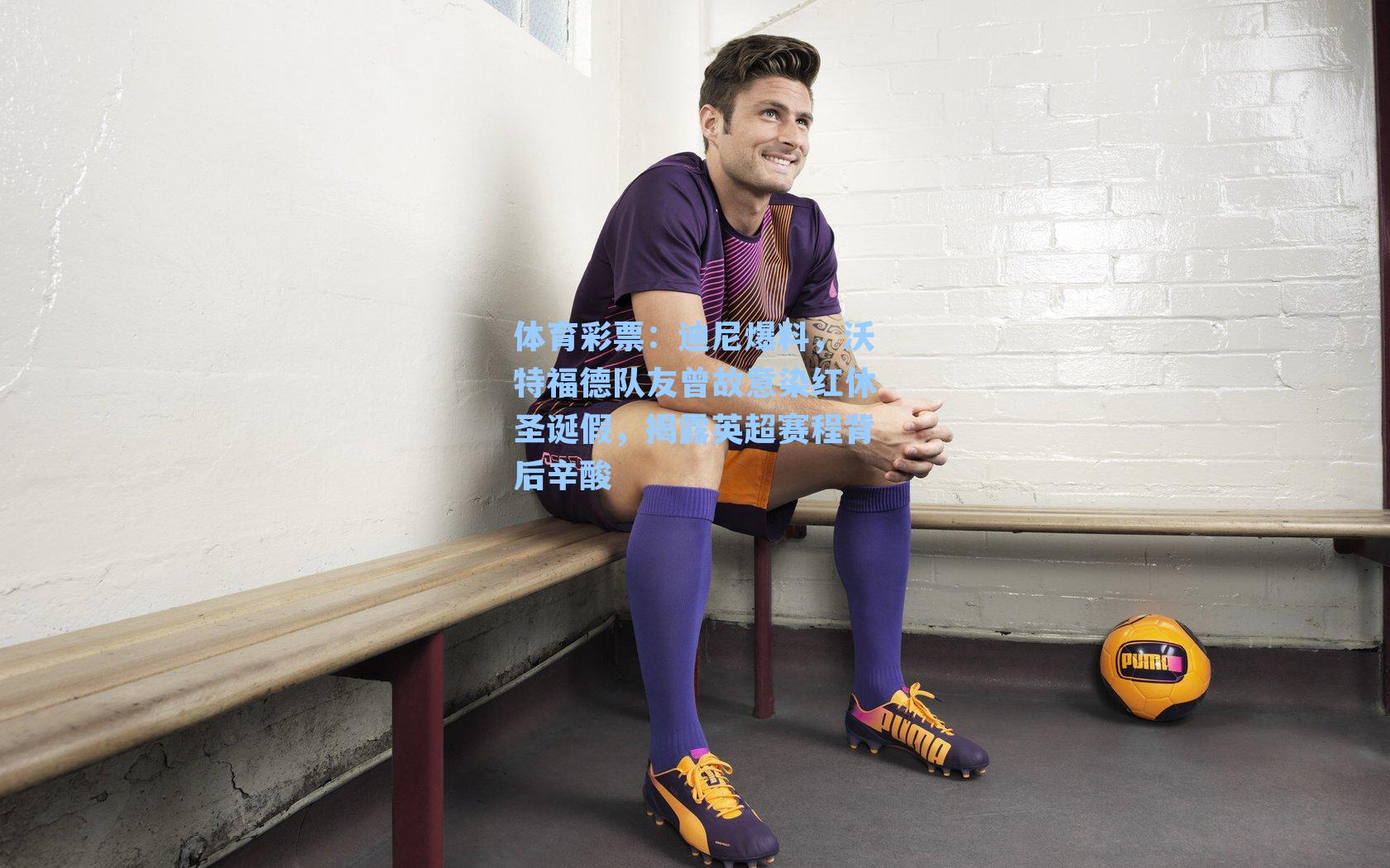 体育彩票：迪尼爆料，沃特福德队友曾故意染红休圣诞假，揭露英超赛程背后辛酸