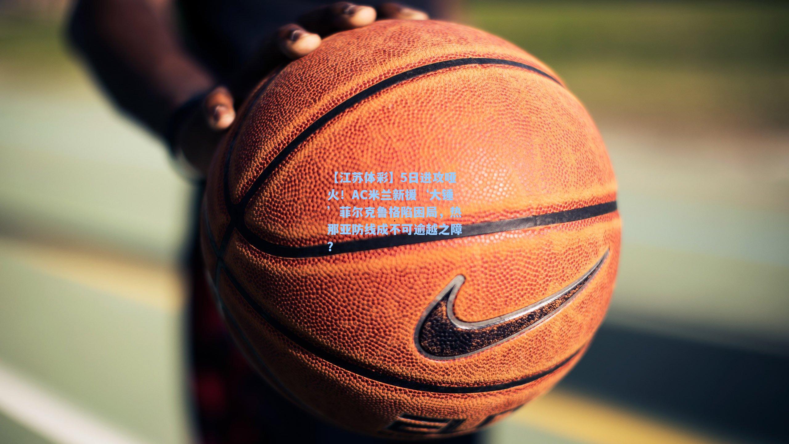 【江苏体彩】5日进攻哑火！AC米兰新援‘大锤’菲尔克鲁格陷困局，热那亚防线成不可逾越之障？