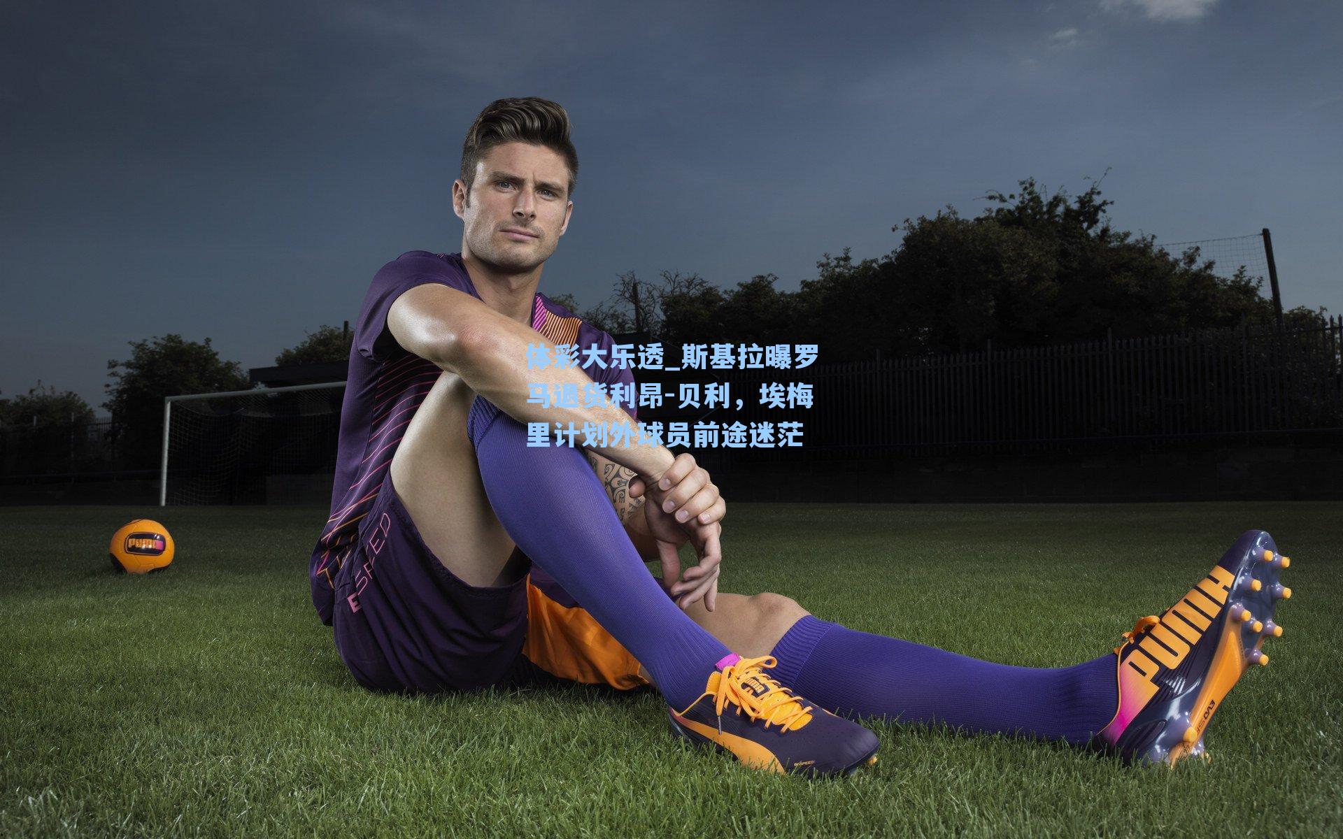 体彩大乐透_斯基拉曝罗马退货利昂-贝利，埃梅里计划外球员前途迷茫