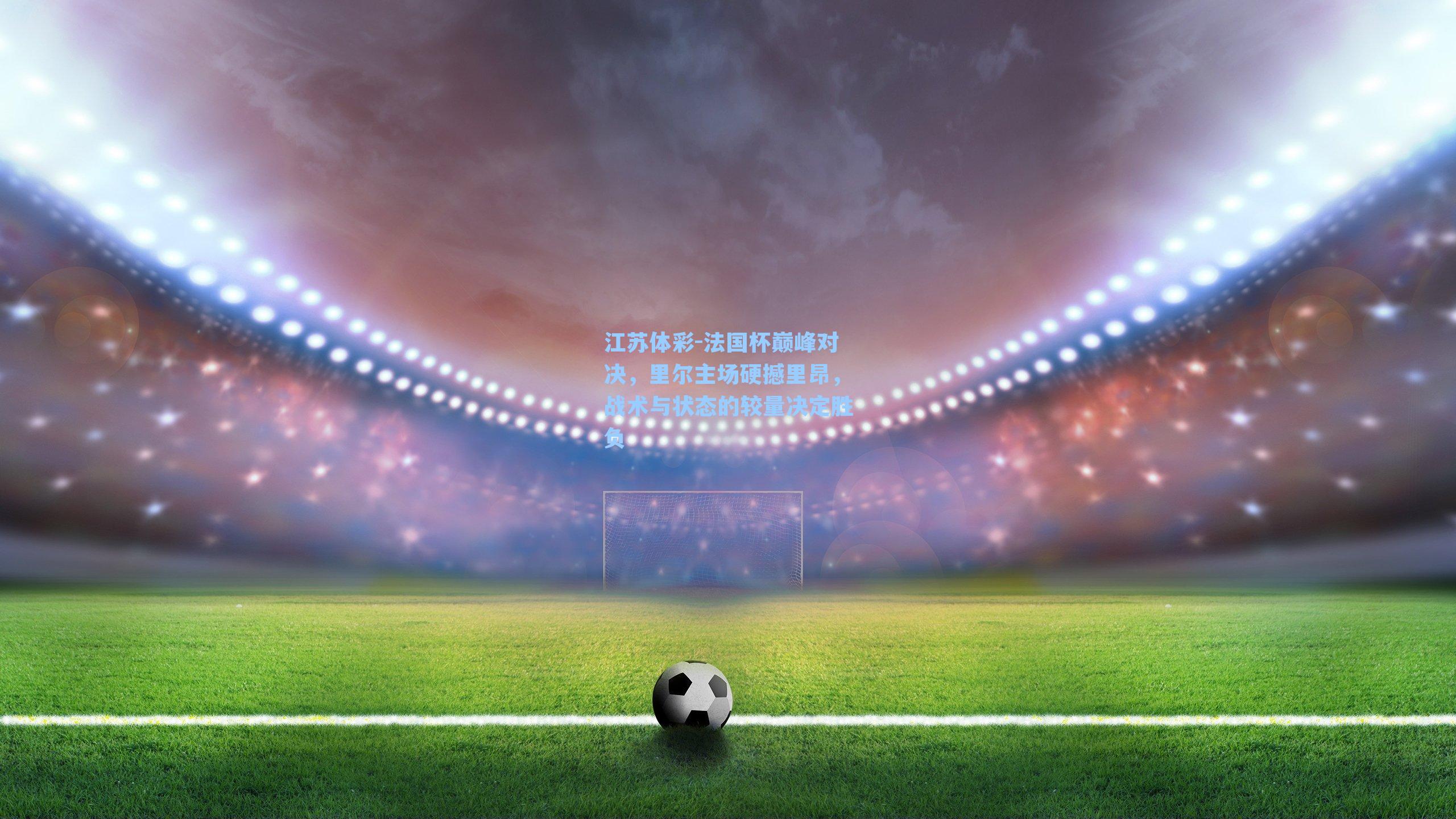 江苏体彩-法国杯巅峰对决，里尔主场硬撼里昂，战术与状态的较量决定胜负