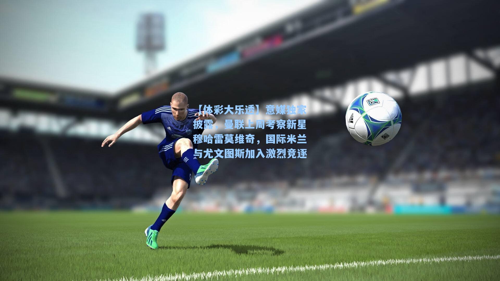 【体彩大乐透】意媒独家披露，曼联上周考察新星穆哈雷莫维奇，国际米兰与尤文图斯加入激烈竞逐